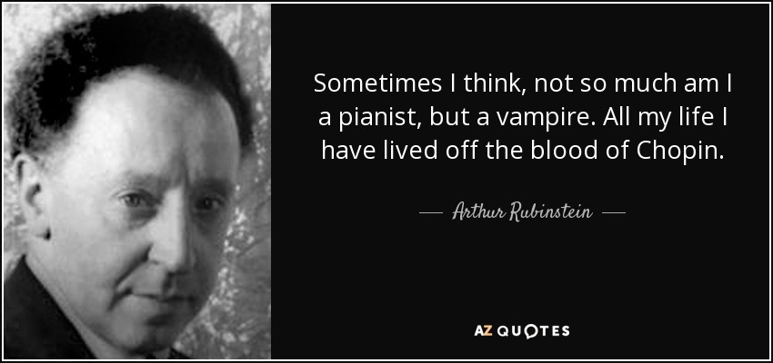 Sometimes I think, not so much am I a pianist, but a vampire. All my life I have lived off the blood of Chopin. - Arthur Rubinstein