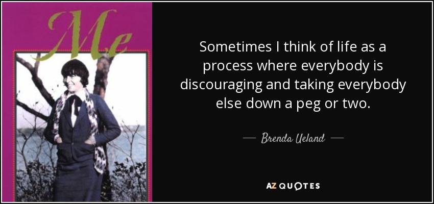 Sometimes I think of life as a process where everybody is discouraging and taking everybody else down a peg or two. - Brenda Ueland
