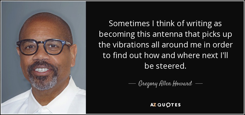 Sometimes I think of writing as becoming this antenna that picks up the vibrations all around me in order to find out how and where next I'll be steered. - Gregory Allen Howard