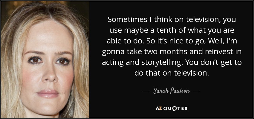 Sometimes I think on television, you use maybe a tenth of what you are able to do. So it’s nice to go, Well, I’m gonna take two months and reinvest in acting and storytelling. You don’t get to do that on television. - Sarah Paulson