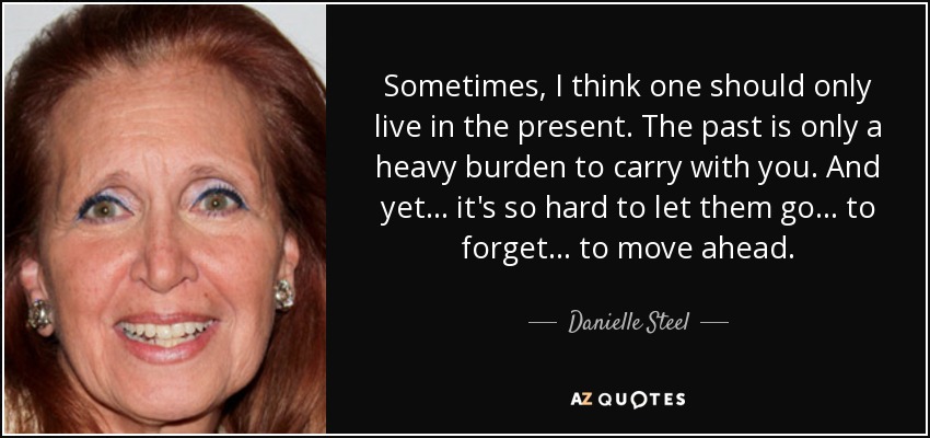 Sometimes, I think one should only live in the present. The past is only a heavy burden to carry with you. And yet... it's so hard to let them go... to forget... to move ahead. - Danielle Steel