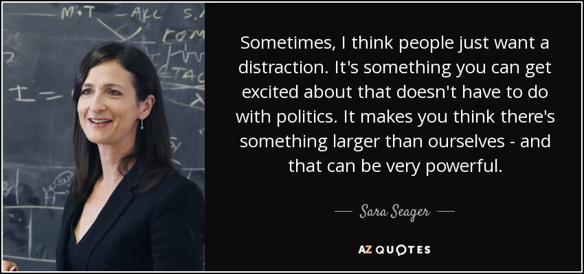 Sometimes, I think people just want a distraction. It's something you can get excited about that doesn't have to do with politics. It makes you think there's something larger than ourselves - and that can be very powerful. - Sara Seager