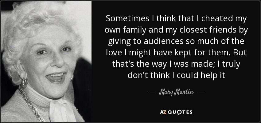 Sometimes I think that I cheated my own family and my closest friends by giving to audiences so much of the love I might have kept for them. But that’s the way I was made; I truly don't think I could help it - Mary Martin