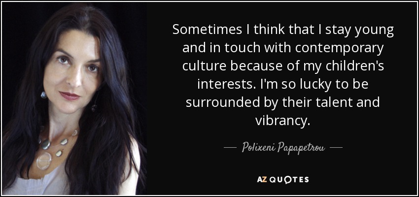 Sometimes I think that I stay young and in touch with contemporary culture because of my children's interests. I'm so lucky to be surrounded by their talent and vibrancy. - Polixeni Papapetrou