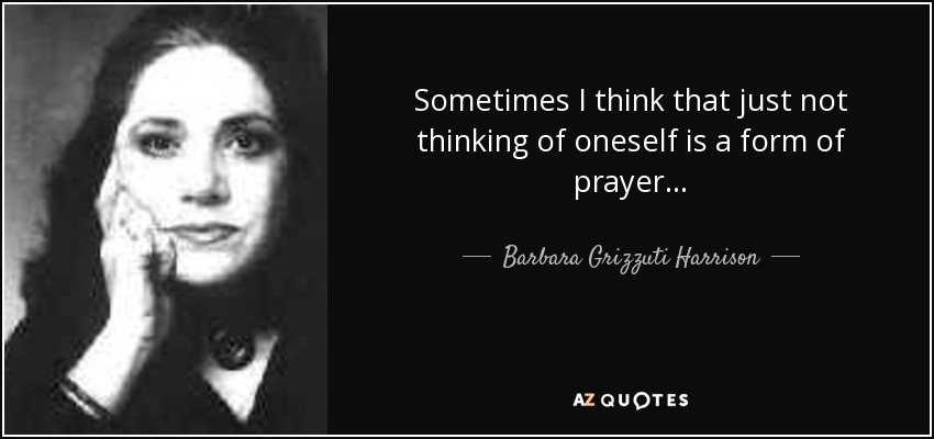 Sometimes I think that just not thinking of oneself is a form of prayer. . . - Barbara Grizzuti Harrison