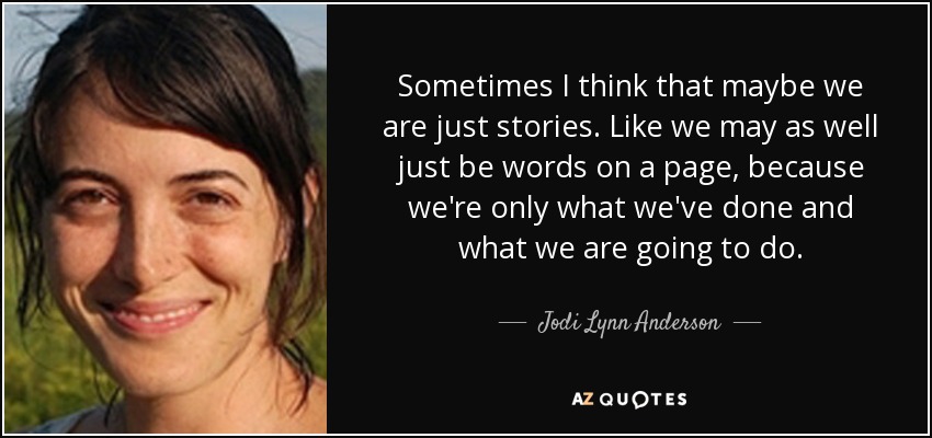 Sometimes I think that maybe we are just stories. Like we may as well just be words on a page, because we're only what we've done and what we are going to do. - Jodi Lynn Anderson