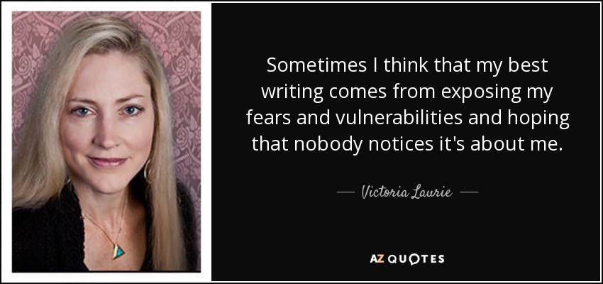 Sometimes I think that my best writing comes from exposing my fears and vulnerabilities and hoping that nobody notices it's about me. - Victoria Laurie
