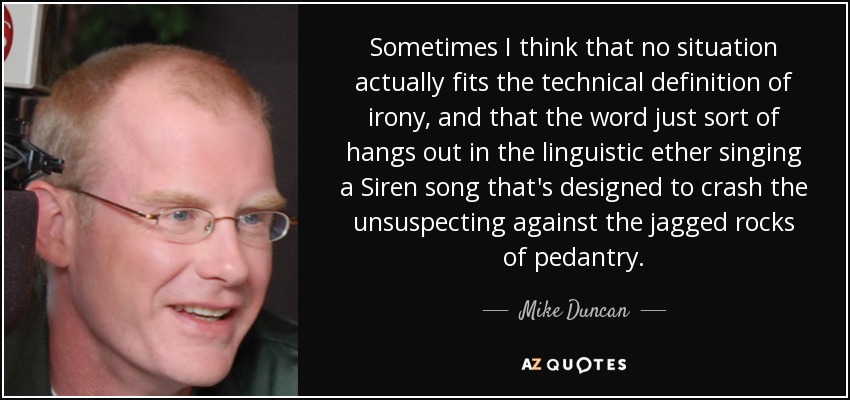 Sometimes I think that no situation actually fits the technical definition of irony, and that the word just sort of hangs out in the linguistic ether singing a Siren song that's designed to crash the unsuspecting against the jagged rocks of pedantry. - Mike Duncan