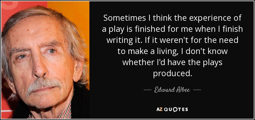 Sometimes I think the experience of a play is finished for me when I finish writing it. If it weren't for the need to make a living, I don't know whether I'd have the plays produced. - Edward Albee