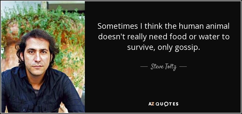 Sometimes I think the human animal doesn't really need food or water to survive, only gossip. - Steve Toltz