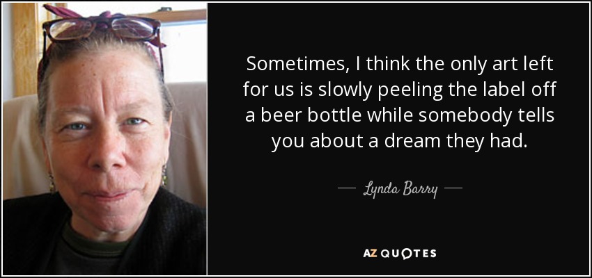 Sometimes, I think the only art left for us is slowly peeling the label off a beer bottle while somebody tells you about a dream they had. - Lynda Barry