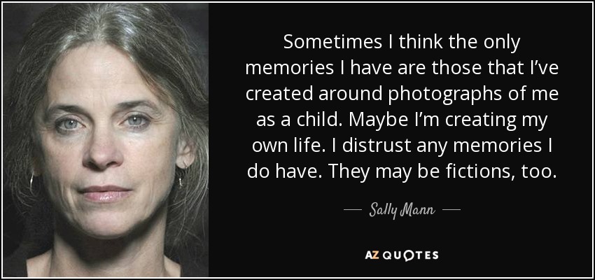 Sometimes I think the only memories I have are those that I’ve created around photographs of me as a child. Maybe I’m creating my own life. I distrust any memories I do have. They may be fictions, too. - Sally Mann