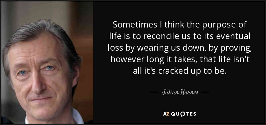 Sometimes I think the purpose of life is to reconcile us to its eventual loss by wearing us down, by proving, however long it takes, that life isn't all it's cracked up to be. - Julian Barnes