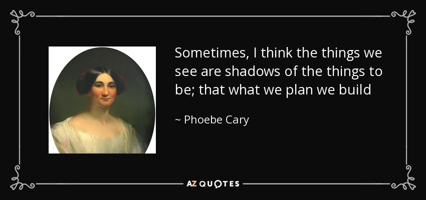 Sometimes, I think the things we see are shadows of the things to be; that what we plan we build - Phoebe Cary
