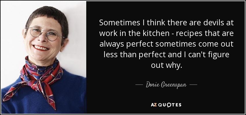 Sometimes I think there are devils at work in the kitchen - recipes that are always perfect sometimes come out less than perfect and I can't figure out why. - Dorie Greenspan