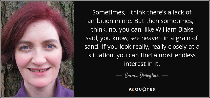 Sometimes, I think there's a lack of ambition in me. But then sometimes, I think, no, you can, like William Blake said, you know, see heaven in a grain of sand. If you look really, really closely at a situation, you can find almost endless interest in it. - Emma Donoghue