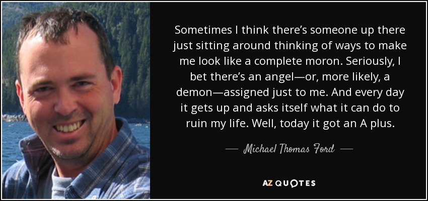 Sometimes I think there’s someone up there just sitting around thinking of ways to make me look like a complete moron. Seriously, I bet there’s an angel—or, more likely, a demon—assigned just to me. And every day it gets up and asks itself what it can do to ruin my life. Well, today it got an A plus. - Michael Thomas Ford