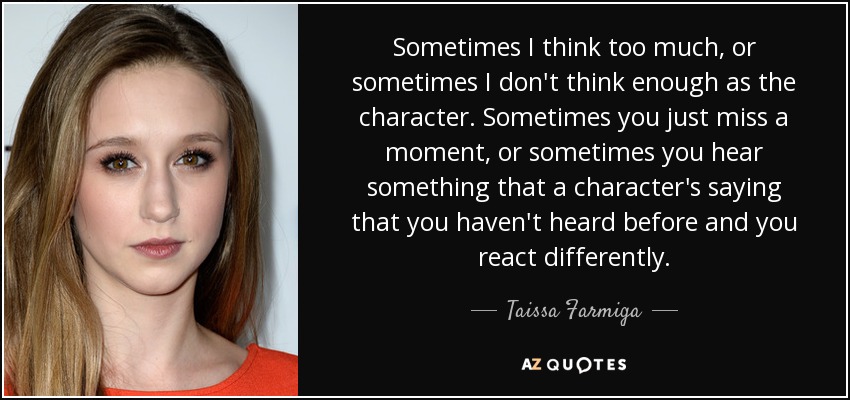 Sometimes I think too much, or sometimes I don't think enough as the character. Sometimes you just miss a moment, or sometimes you hear something that a character's saying that you haven't heard before and you react differently. - Taissa Farmiga