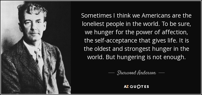 Sometimes I think we Americans are the loneliest people in the world. To be sure, we hunger for the power of affection, the self-acceptance that gives life. It is the oldest and strongest hunger in the world. But hungering is not enough. - Sherwood Anderson