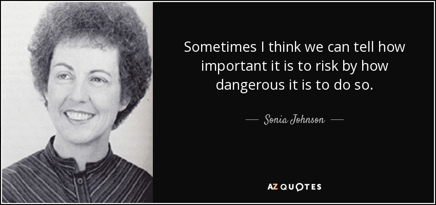 Sometimes I think we can tell how important it is to risk by how dangerous it is to do so. - Sonia Johnson