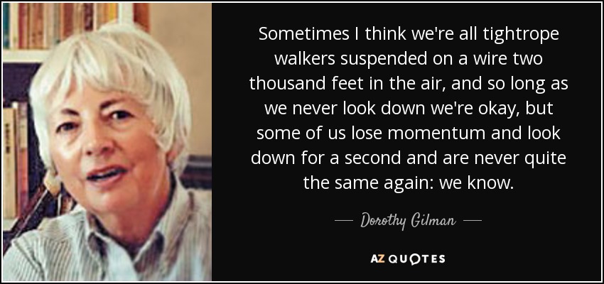 Sometimes I think we're all tightrope walkers suspended on a wire two thousand feet in the air, and so long as we never look down we're okay, but some of us lose momentum and look down for a second and are never quite the same again: we know. - Dorothy Gilman