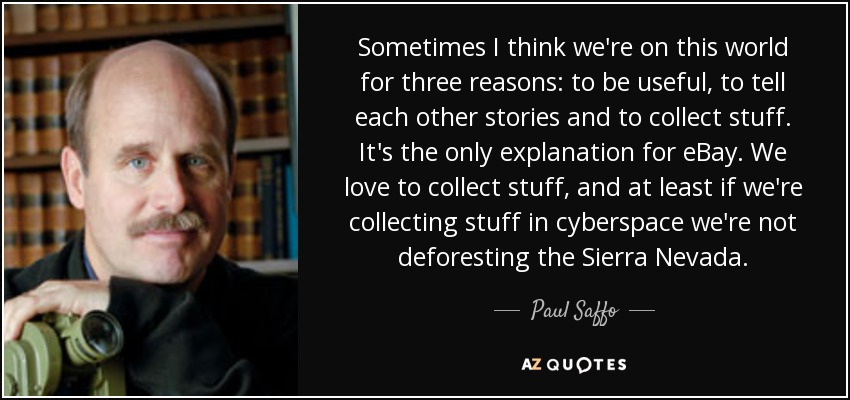 Sometimes I think we're on this world for three reasons: to be useful, to tell each other stories and to collect stuff. It's the only explanation for eBay. We love to collect stuff, and at least if we're collecting stuff in cyberspace we're not deforesting the Sierra Nevada. - Paul Saffo