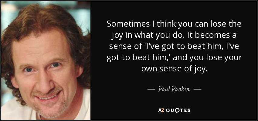 Sometimes I think you can lose the joy in what you do. It becomes a sense of 'I've got to beat him, I've got to beat him,' and you lose your own sense of joy. - Paul Rankin