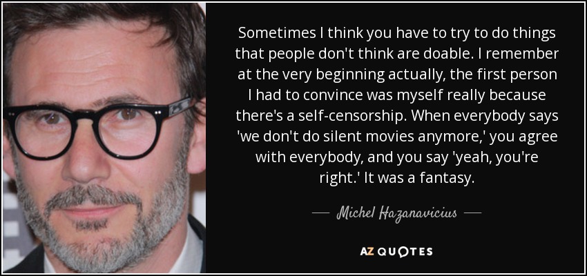 Sometimes I think you have to try to do things that people don't think are doable. I remember at the very beginning actually, the first person I had to convince was myself really because there's a self-censorship. When everybody says 'we don't do silent movies anymore,' you agree with everybody, and you say 'yeah, you're right.' It was a fantasy. - Michel Hazanavicius