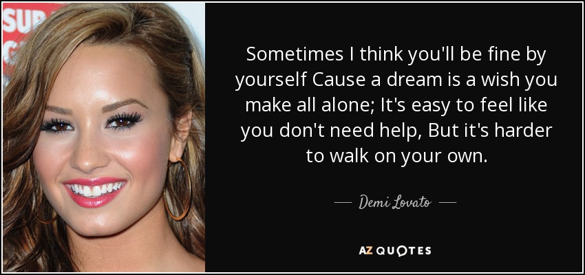 Sometimes I think you'll be fine by yourself Cause a dream is a wish you make all alone; It's easy to feel like you don't need help, But it's harder to walk on your own. - Demi Lovato