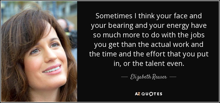 Sometimes I think your face and your bearing and your energy have so much more to do with the jobs you get than the actual work and the time and the effort that you put in, or the talent even. - Elizabeth Reaser