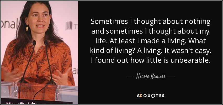 Sometimes I thought about nothing and sometimes I thought about my life. At least I made a living. What kind of living? A living. It wasn't easy. I found out how little is unbearable. - Nicole Krauss
