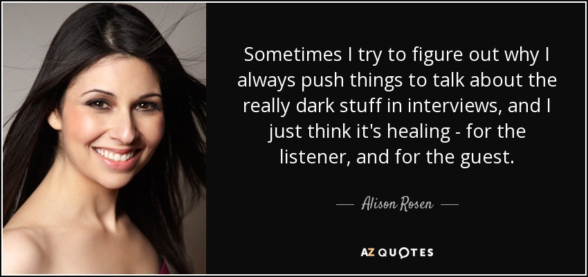 Sometimes I try to figure out why I always push things to talk about the really dark stuff in interviews, and I just think it's healing - for the listener, and for the guest. - Alison Rosen