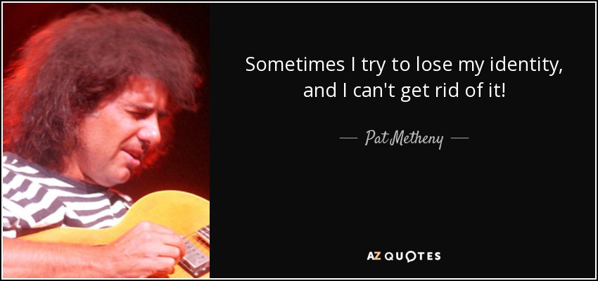 Sometimes I try to lose my identity, and I can't get rid of it! - Pat Metheny