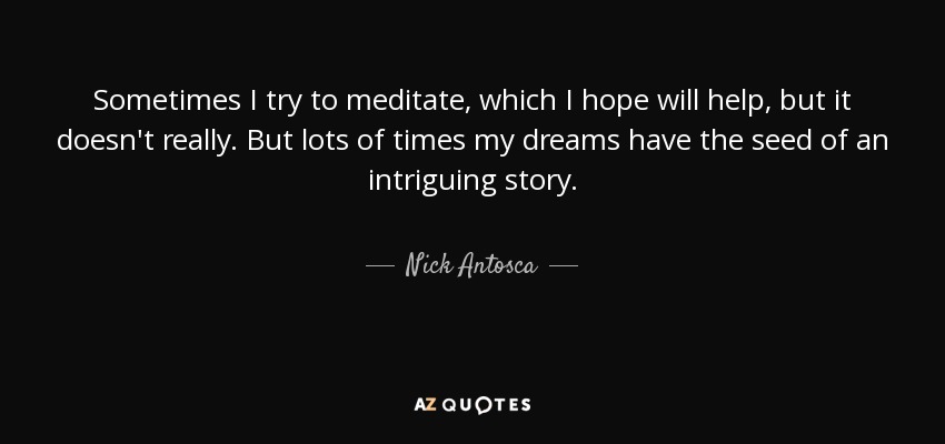 Sometimes I try to meditate, which I hope will help, but it doesn't really. But lots of times my dreams have the seed of an intriguing story. - Nick Antosca