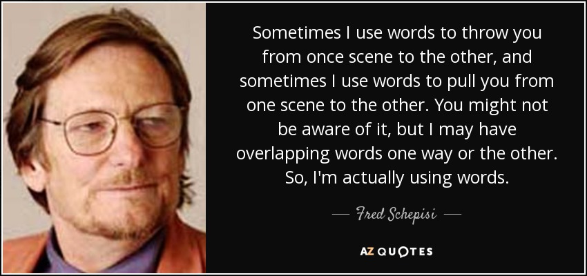 Sometimes I use words to throw you from once scene to the other, and sometimes I use words to pull you from one scene to the other. You might not be aware of it, but I may have overlapping words one way or the other. So, I'm actually using words. - Fred Schepisi