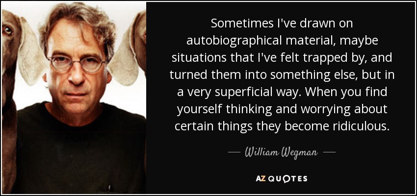 Sometimes I've drawn on autobiographical material, maybe situations that I've felt trapped by, and turned them into something else, but in a very superficial way. When you find yourself thinking and worrying about certain things they become ridiculous. - William Wegman