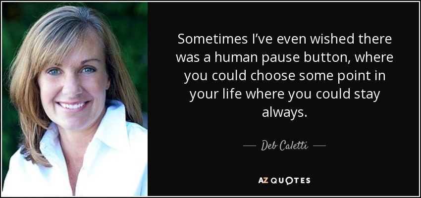 Sometimes I’ve even wished there was a human pause button, where you could choose some point in your life where you could stay always. - Deb Caletti