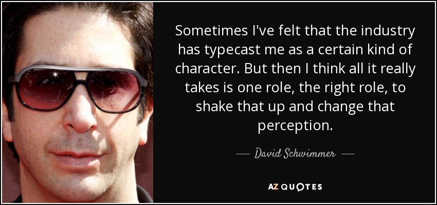 Sometimes I've felt that the industry has typecast me as a certain kind of character. But then I think all it really takes is one role, the right role, to shake that up and change that perception. - David Schwimmer