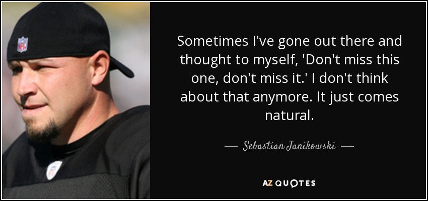 Sometimes I've gone out there and thought to myself, 'Don't miss this one, don't miss it.' I don't think about that anymore. It just comes natural. - Sebastian Janikowski
