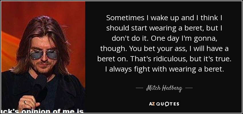 Sometimes I wake up and I think I should start wearing a beret, but I don't do it. One day I'm gonna, though. You bet your ass, I will have a beret on. That's ridiculous, but it's true. I always fight with wearing a beret. - Mitch Hedberg