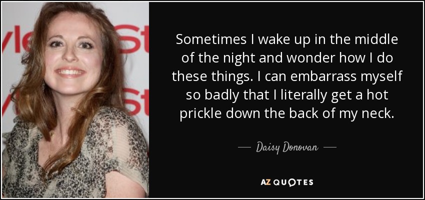 Sometimes I wake up in the middle of the night and wonder how I do these things. I can embarrass myself so badly that I literally get a hot prickle down the back of my neck. - Daisy Donovan