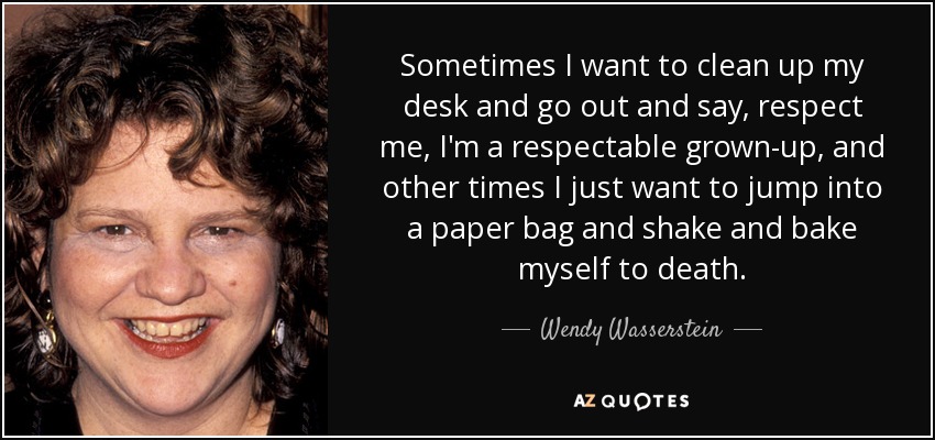 Sometimes I want to clean up my desk and go out and say, respect me, I'm a respectable grown-up, and other times I just want to jump into a paper bag and shake and bake myself to death. - Wendy Wasserstein