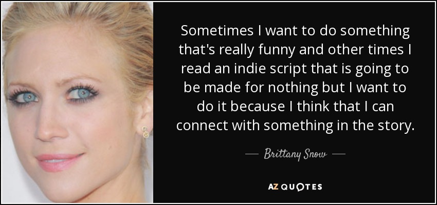 Sometimes I want to do something that's really funny and other times I read an indie script that is going to be made for nothing but I want to do it because I think that I can connect with something in the story. - Brittany Snow
