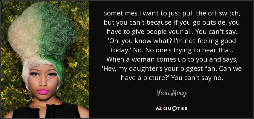 Sometimes I want to just pull the off switch, but you can't because if you go outside, you have to give people your all. You can't say, 'Oh, you know what? I'm not feeling good today.' No. No one's trying to hear that. When a woman comes up to you and says, 'Hey, my daughter's your biggest fan. Can we have a picture?' You can't say no. - Nicki Minaj