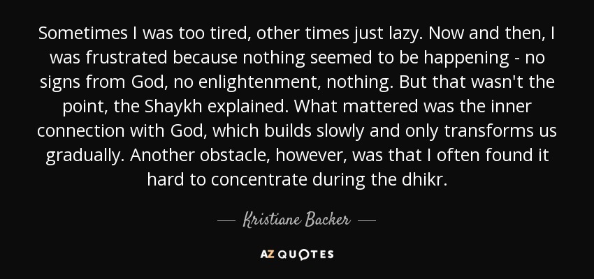 Sometimes I was too tired, other times just lazy. Now and then, I was frustrated because nothing seemed to be happening - no signs from God, no enlightenment, nothing. But that wasn't the point, the Shaykh explained. What mattered was the inner connection with God, which builds slowly and only transforms us gradually. Another obstacle, however, was that I often found it hard to concentrate during the dhikr. - Kristiane Backer