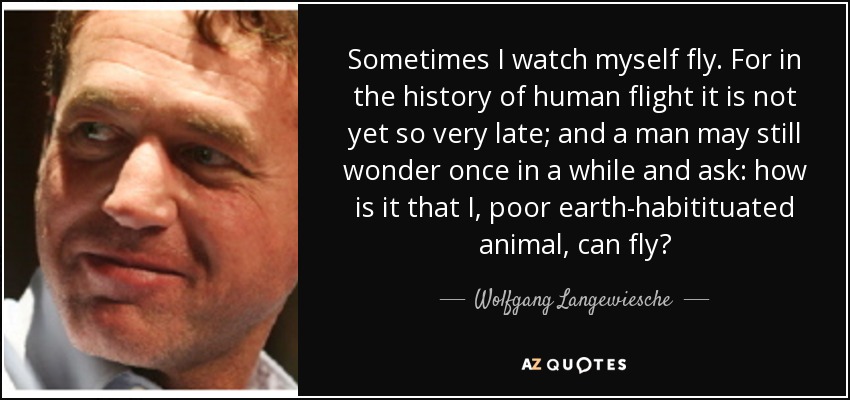 Sometimes I watch myself fly. For in the history of human flight it is not yet so very late; and a man may still wonder once in a while and ask: how is it that I, poor earth-habitituated animal, can fly? - Wolfgang Langewiesche