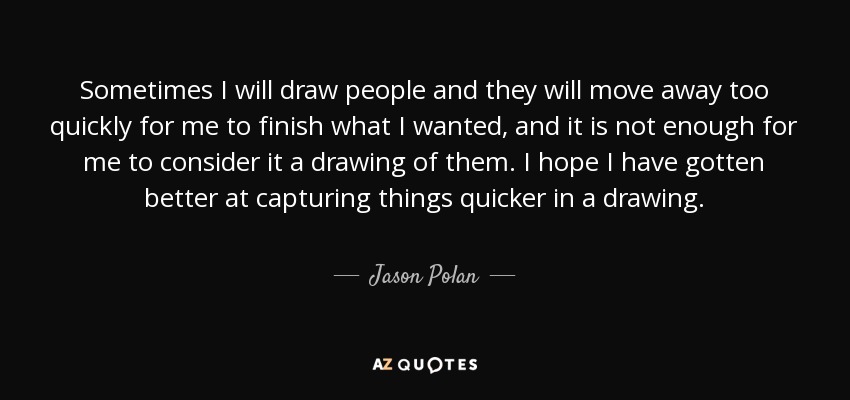 Sometimes I will draw people and they will move away too quickly for me to finish what I wanted, and it is not enough for me to consider it a drawing of them. I hope I have gotten better at capturing things quicker in a drawing. - Jason Polan