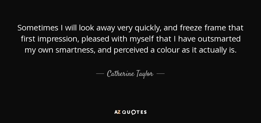 Sometimes I will look away very quickly, and freeze frame that first impression, pleased with myself that I have outsmarted my own smartness, and perceived a colour as it actually is. - Catherine Taylor