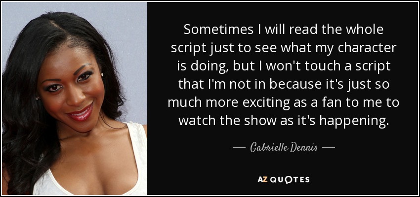 Sometimes I will read the whole script just to see what my character is doing, but I won't touch a script that I'm not in because it's just so much more exciting as a fan to me to watch the show as it's happening. - Gabrielle Dennis