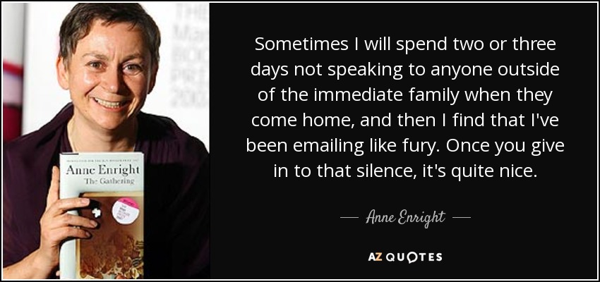 Sometimes I will spend two or three days not speaking to anyone outside of the immediate family when they come home, and then I find that I've been emailing like fury. Once you give in to that silence, it's quite nice. - Anne Enright